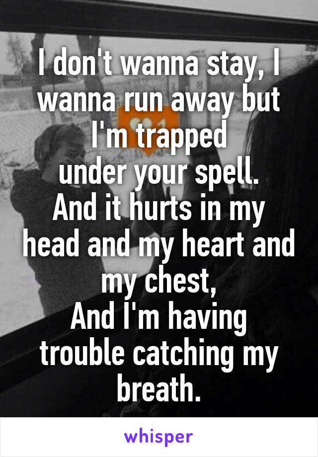 I don't wanna stay, I wanna run away but I'm trapped
under your spell.
And it hurts in my head and my heart and my chest,
And I'm having trouble catching my breath.