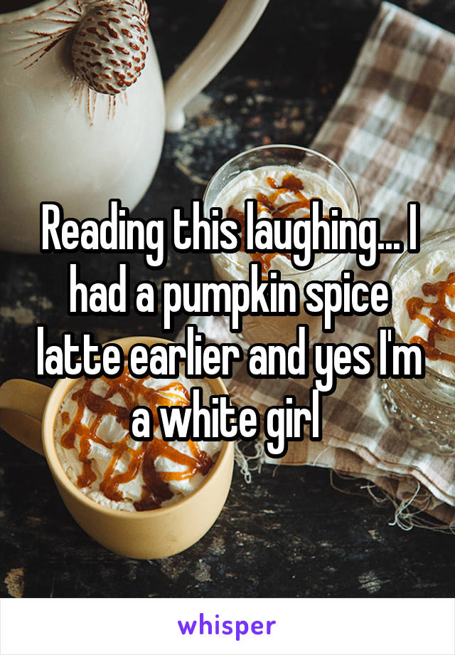 Reading this laughing... I had a pumpkin spice latte earlier and yes I'm a white girl 