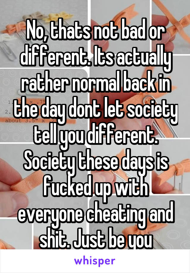 No, thats not bad or different. Its actually rather normal back in the day dont let society tell you different. Society these days is fucked up with everyone cheating and shit. Just be you