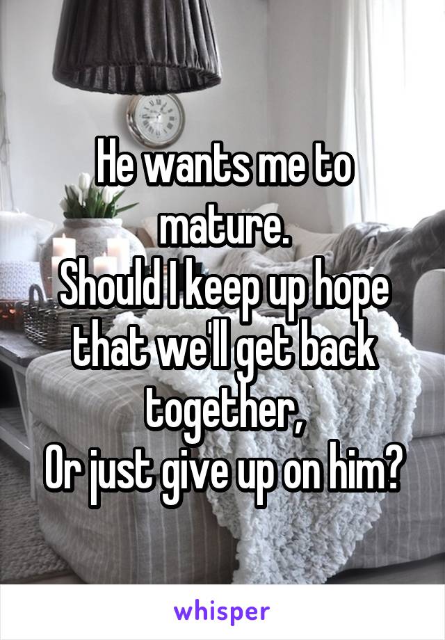 He wants me to mature.
Should I keep up hope that we'll get back together,
Or just give up on him?