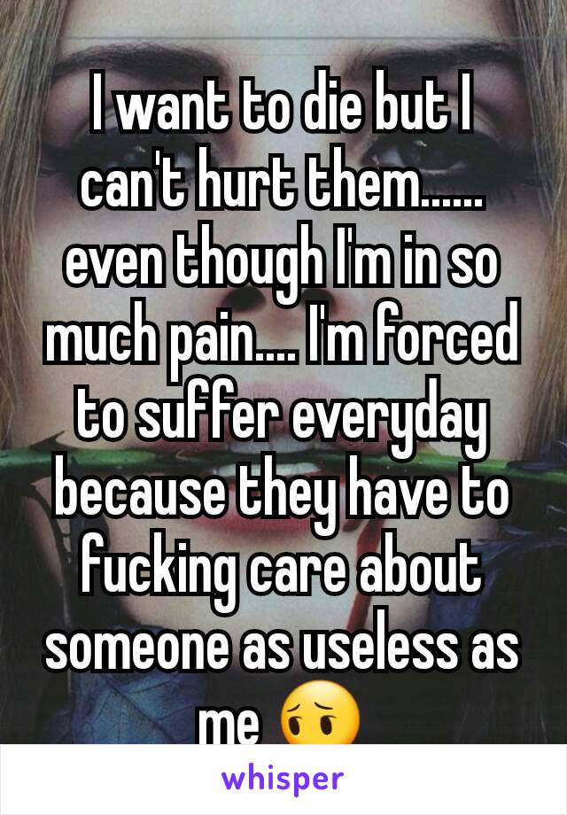 I want to die but I can't hurt them...... even though I'm in so much pain.... I'm forced to suffer everyday because they have to fucking care about someone as useless as me 😔