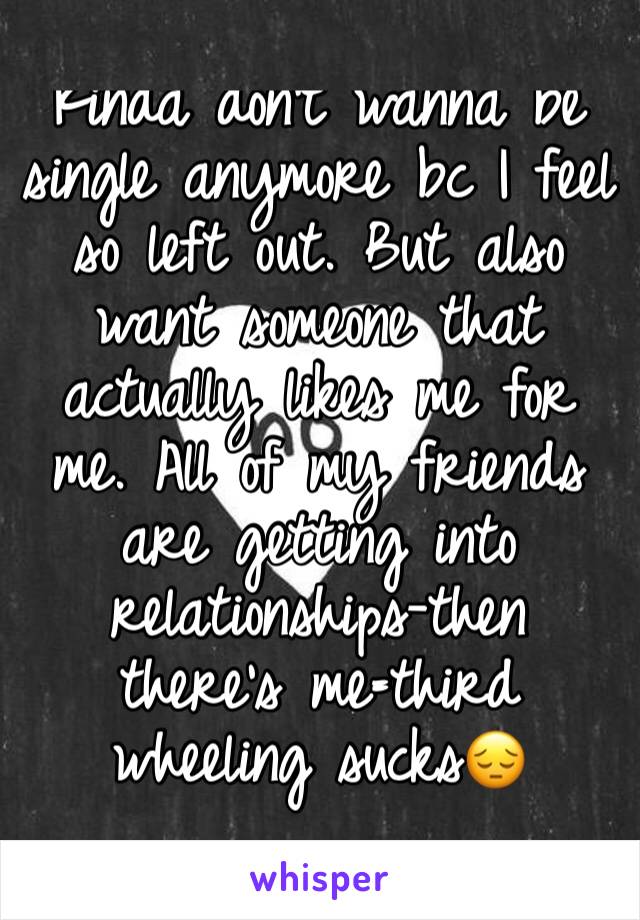 Kinda don't wanna be single anymore bc I feel so left out. But also want someone that actually likes me for me. All of my friends are getting into relationships-then there's me=third wheeling sucks😔