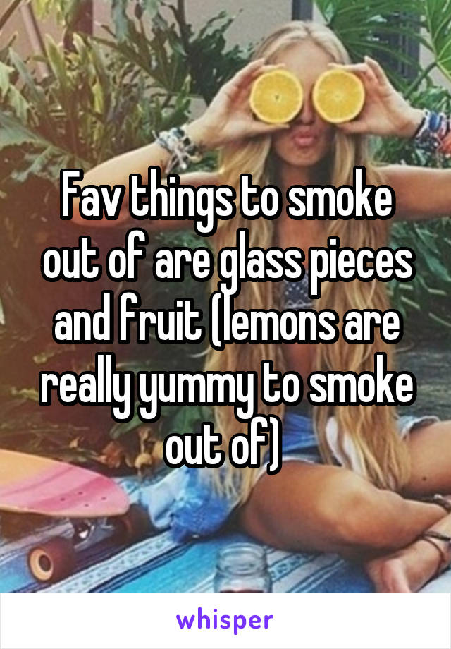 Fav things to smoke out of are glass pieces and fruit (lemons are really yummy to smoke out of) 