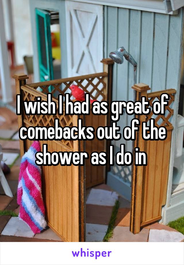 I wish I had as great of comebacks out of the shower as I do in 