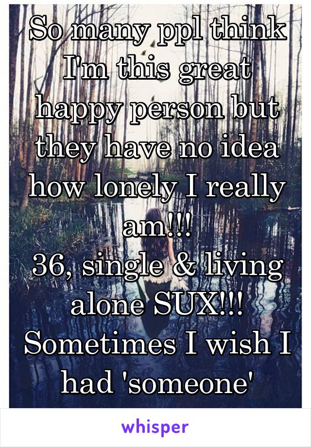 So many ppl think I'm this great happy person but they have no idea how lonely I really am!!!
36, single & living alone SUX!!! Sometimes I wish I had 'someone' there for me!!!