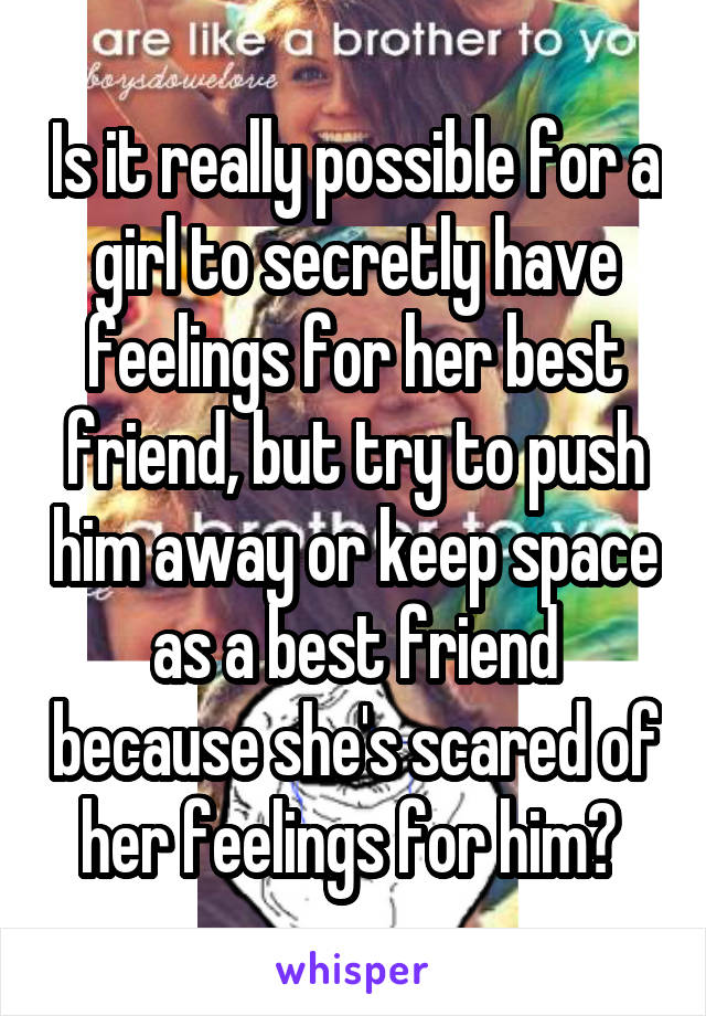 Is it really possible for a girl to secretly have feelings for her best friend, but try to push him away or keep space as a best friend because she's scared of her feelings for him? 