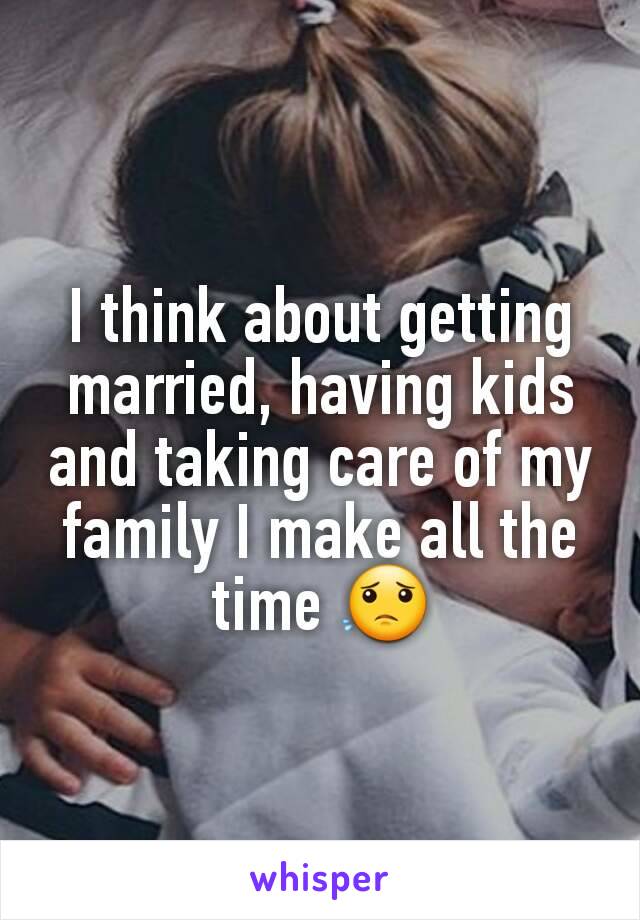 I think about getting married, having kids and taking care of my family I make all the time 😟