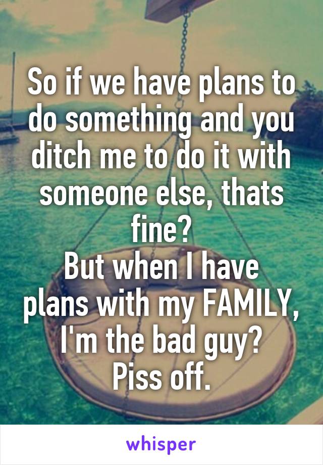 So if we have plans to do something and you ditch me to do it with someone else, thats fine?
But when I have plans with my FAMILY, I'm the bad guy?
Piss off.