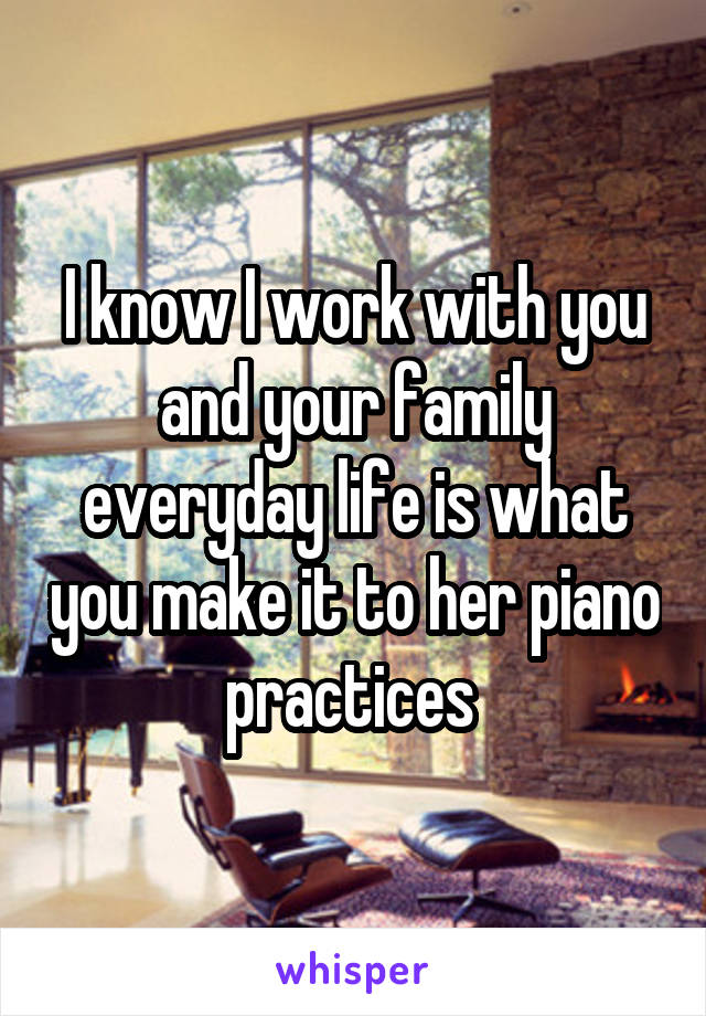 I know I work with you and your family everyday life is what you make it to her piano practices 