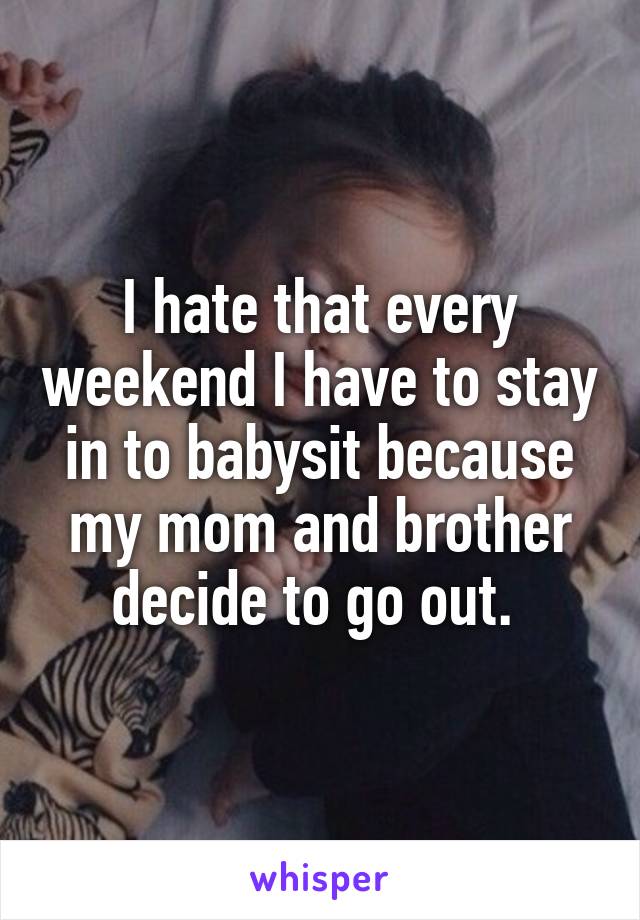 I hate that every weekend I have to stay in to babysit because my mom and brother decide to go out. 