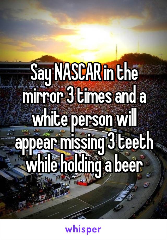 Say NASCAR in the mirror 3 times and a white person will appear missing 3 teeth while holding a beer