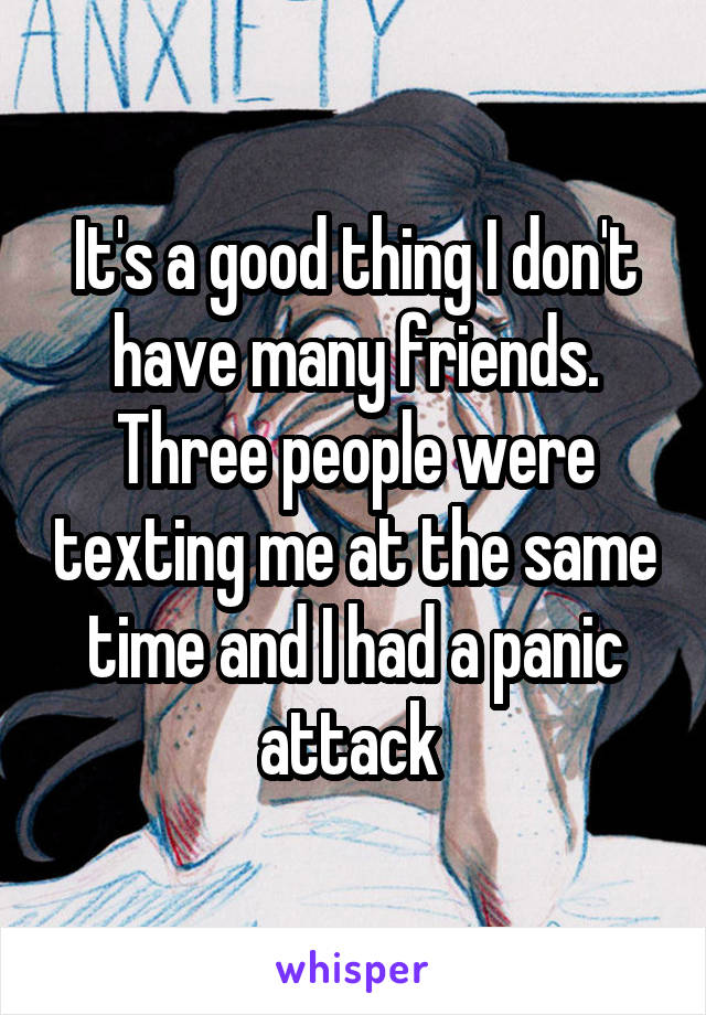 It's a good thing I don't have many friends. Three people were texting me at the same
time and I had a panic attack 