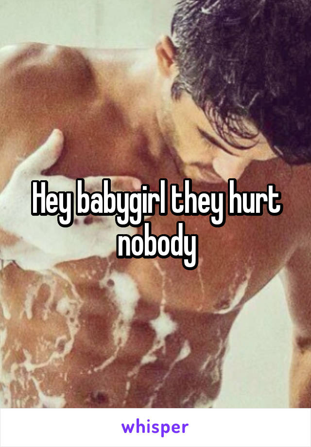 Hey babygirl they hurt nobody