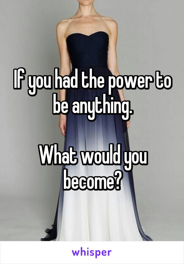 If you had the power to be anything.

What would you become?