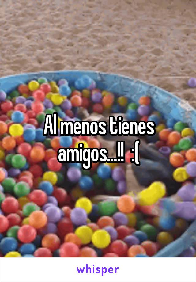 Al menos tienes amigos...!!  :(