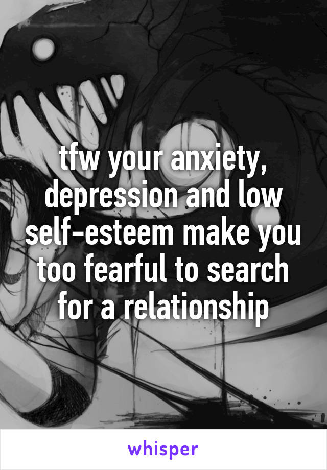 tfw your anxiety, depression and low self-esteem make you too fearful to search for a relationship