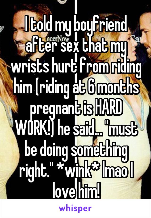 I told my boyfriend after sex that my wrists hurt from riding him (riding at 6 months pregnant is HARD WORK!) he said... "must be doing something right." *wink* lmao I love him!