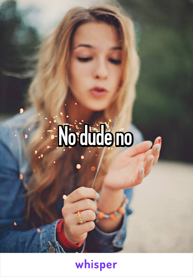 No dude no 