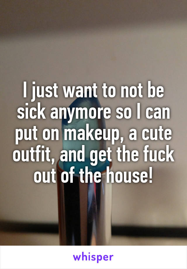 I just want to not be sick anymore so I can put on makeup, a cute outfit, and get the fuck out of the house!