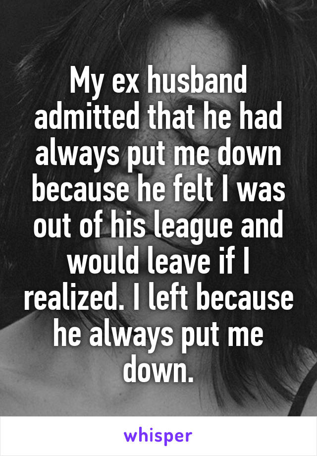 My ex husband admitted that he had always put me down because he felt I was out of his league and would leave if I realized. I left because he always put me down.