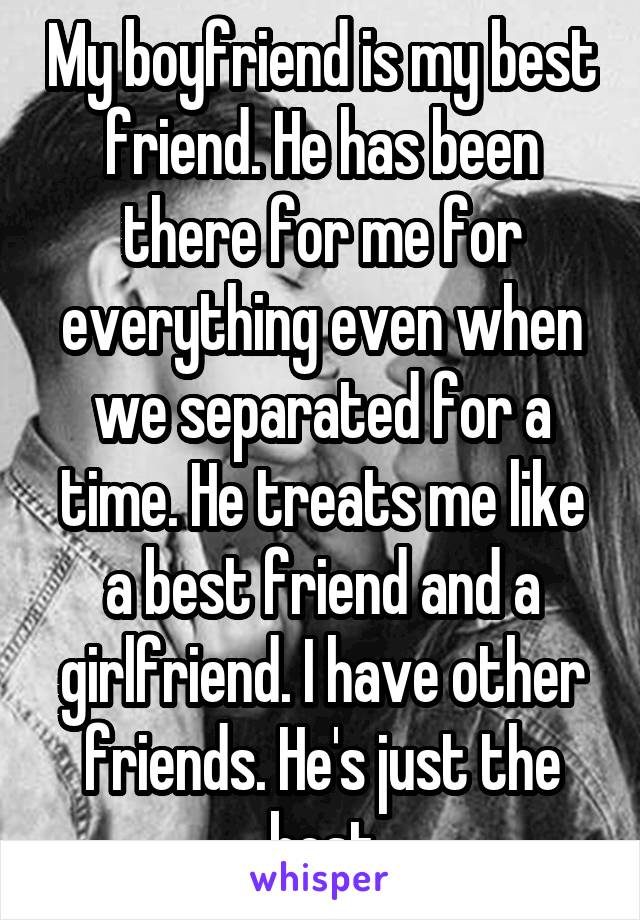 My boyfriend is my best friend. He has been there for me for everything even when we separated for a time. He treats me like a best friend and a girlfriend. I have other friends. He's just the best