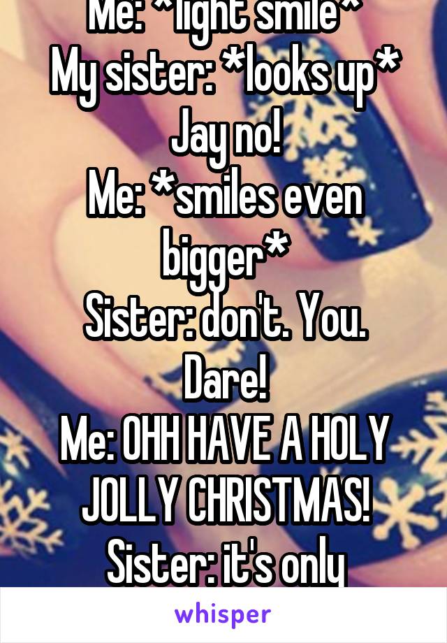 Me: *light smile*
My sister: *looks up* Jay no!
Me: *smiles even bigger*
Sister: don't. You. Dare!
Me: OHH HAVE A HOLY JOLLY CHRISTMAS!
Sister: it's only November!