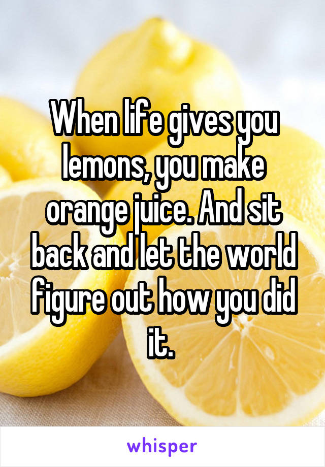 When life gives you lemons, you make orange juice. And sit back and let the world figure out how you did it. 