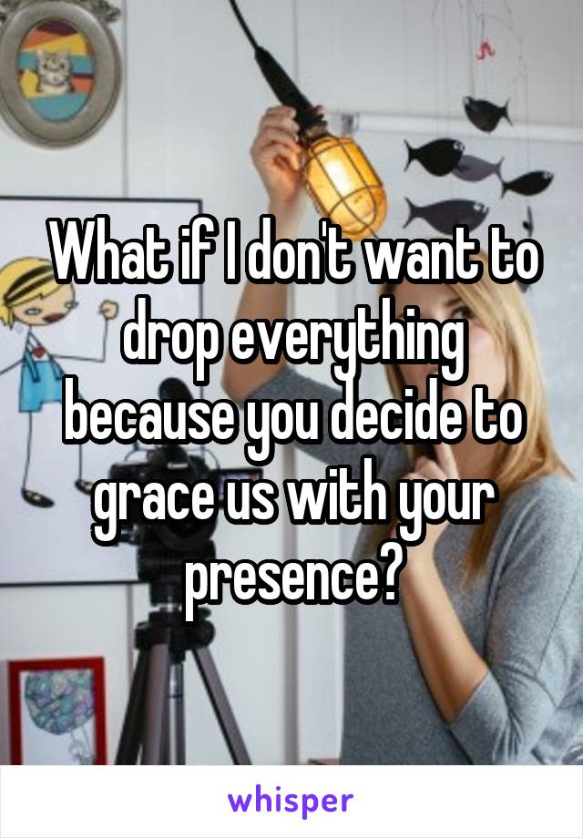 What if I don't want to drop everything because you decide to grace us with your presence?