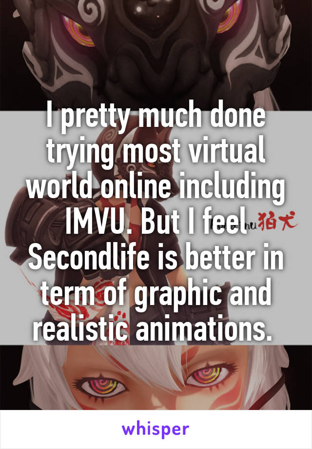 I pretty much done trying most virtual world online including IMVU. But I feel Secondlife is better in term of graphic and realistic animations. 