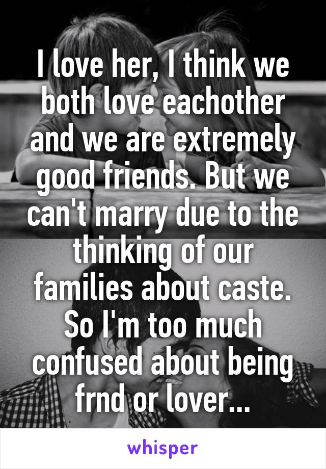 I love her, I think we both love eachother and we are extremely good friends. But we can't marry due to the thinking of our families about caste. So I'm too much confused about being frnd or lover...