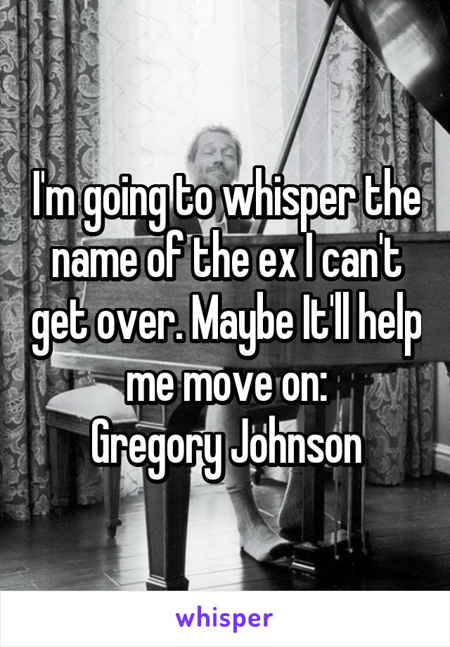 I'm going to whisper the name of the ex I can't get over. Maybe It'll help me move on:
Gregory Johnson