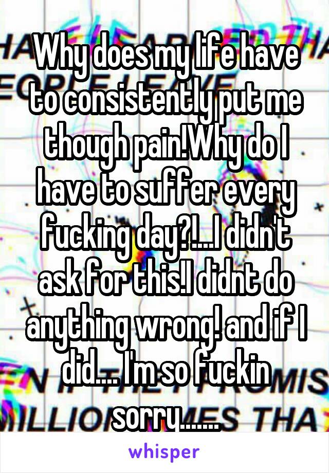 Why does my life have to consistently put me though pain!Why do I have to suffer every fucking day?!...I didn't ask for this!I didnt do anything wrong! and if I did.... I'm so fuckin sorry.......