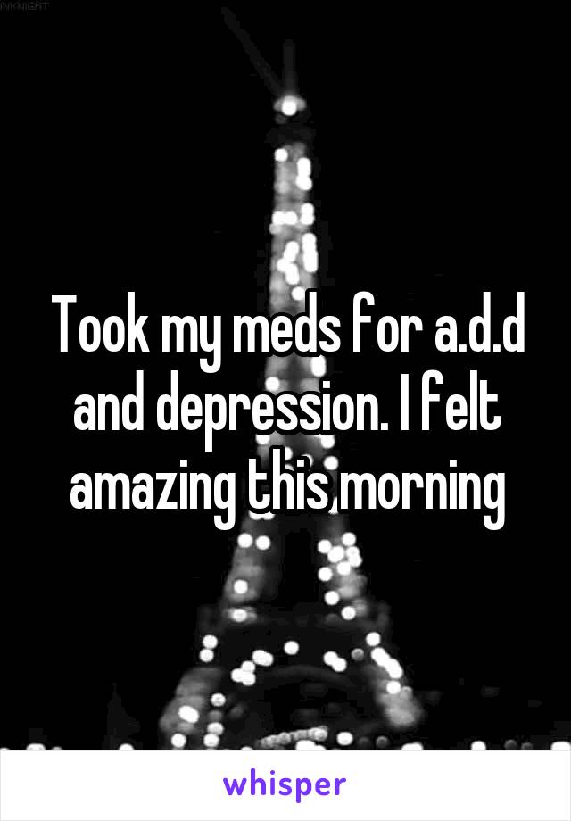 Took my meds for a.d.d and depression. I felt amazing this morning