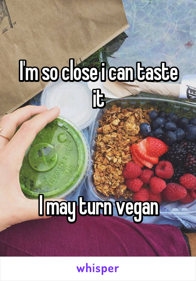 I'm so close i can taste it



I may turn vegan