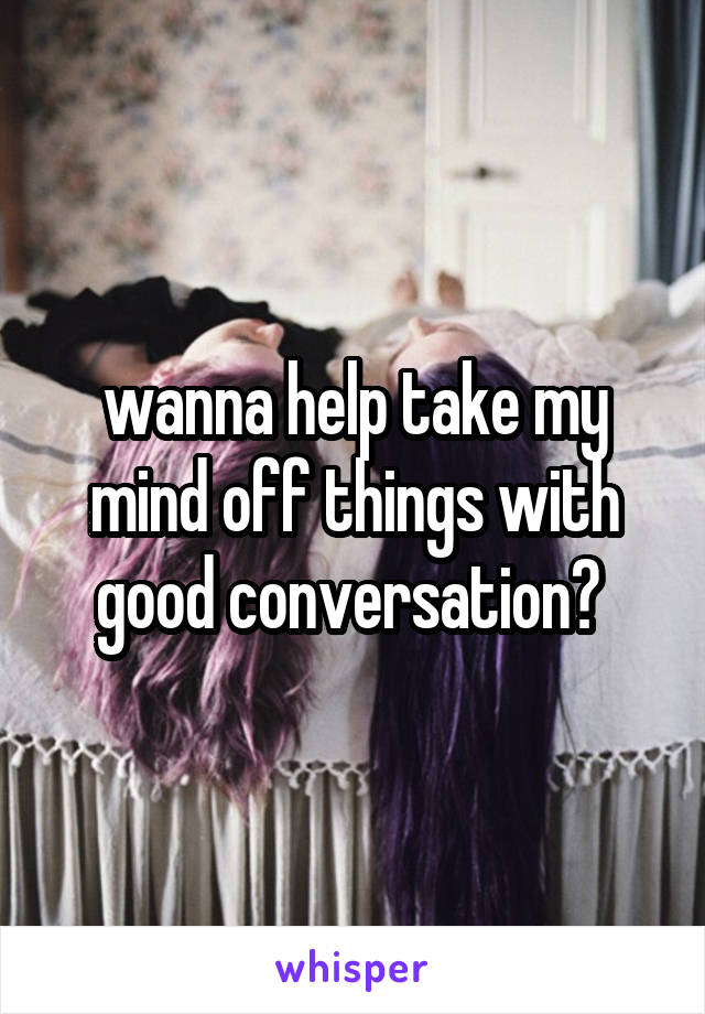 wanna help take my mind off things with good conversation? 