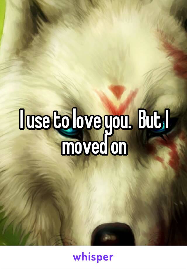 I use to love you.  But I moved on