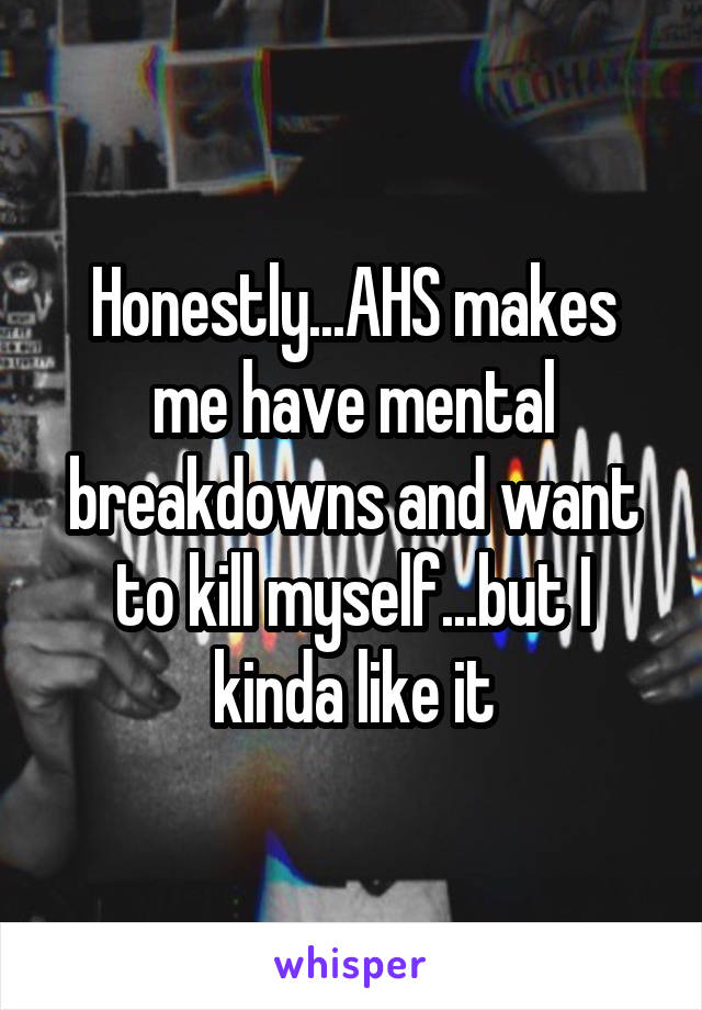 Honestly...AHS makes me have mental breakdowns and want to kill myself...but I kinda like it