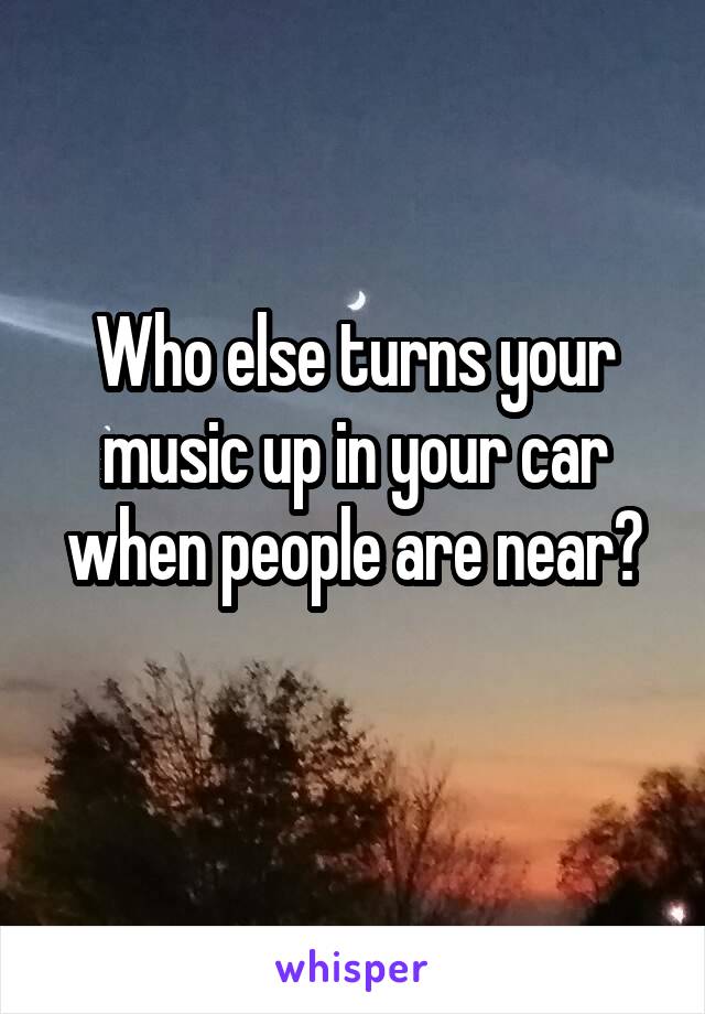 Who else turns your music up in your car when people are near?
