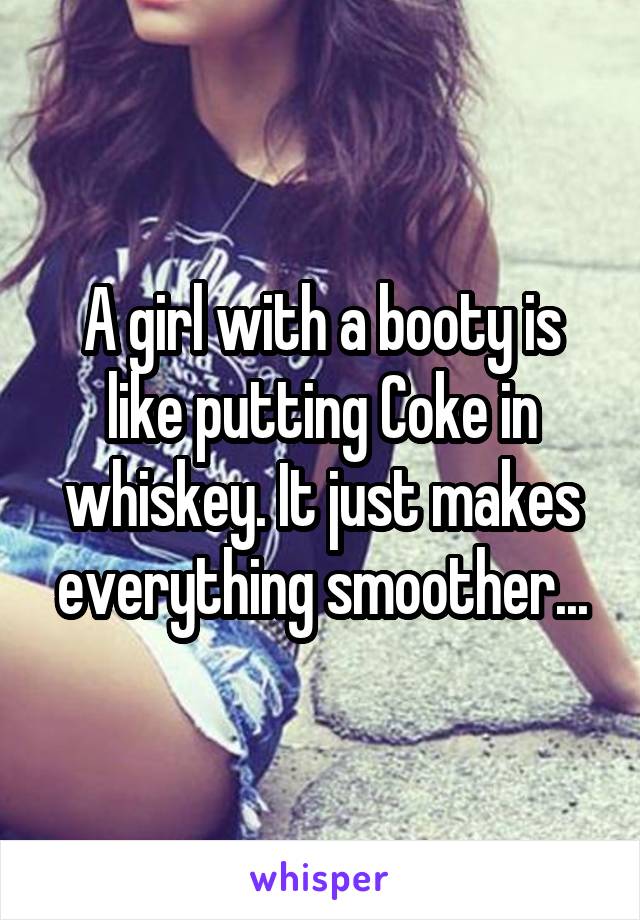 A girl with a booty is like putting Coke in whiskey. It just makes everything smoother...