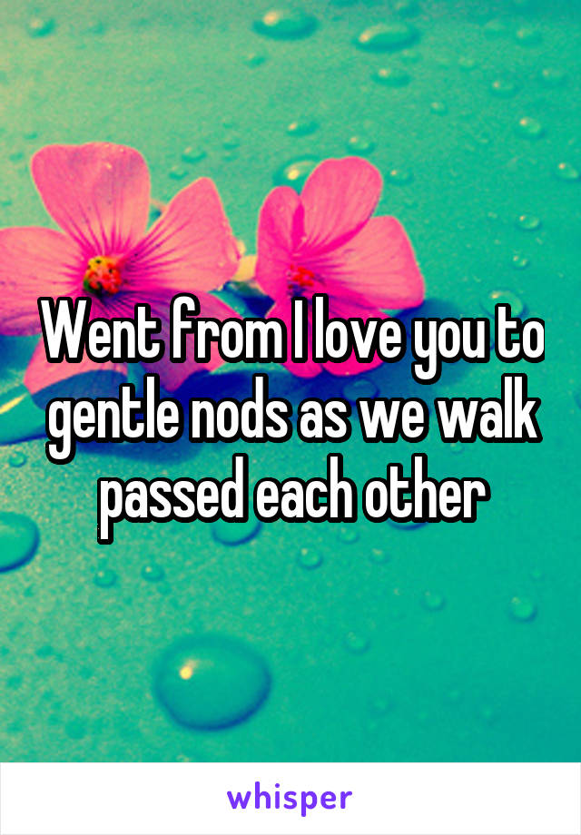 Went from I love you to gentle nods as we walk passed each other