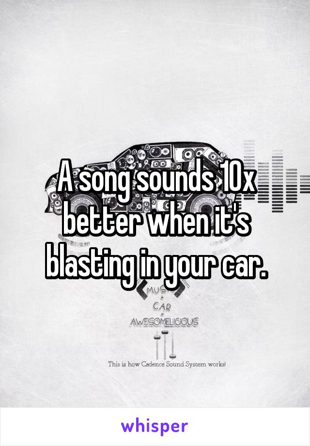 A song sounds 10x better when it's blasting in your car.