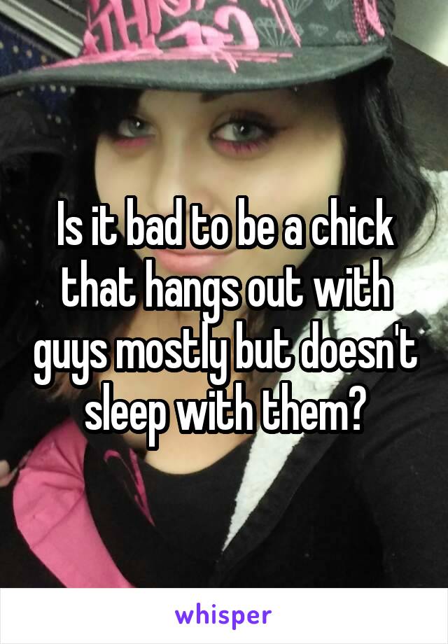 Is it bad to be a chick that hangs out with guys mostly but doesn't sleep with them?