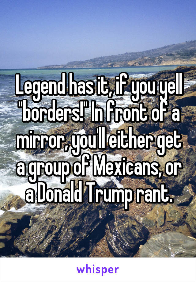 Legend has it, if you yell "borders!" In front of a mirror, you'll either get a group of Mexicans, or a Donald Trump rant.