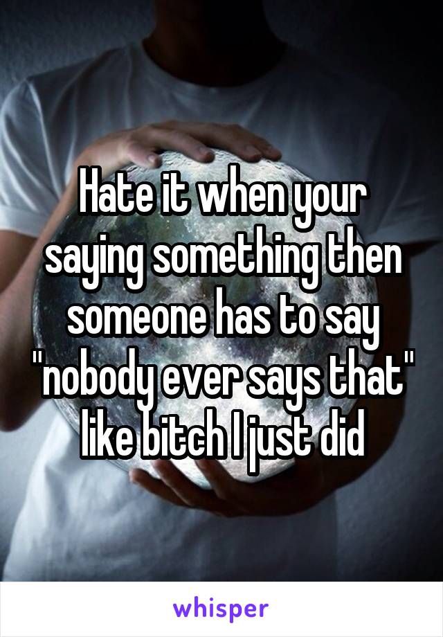 Hate it when your saying something then someone has to say "nobody ever says that" like bitch I just did