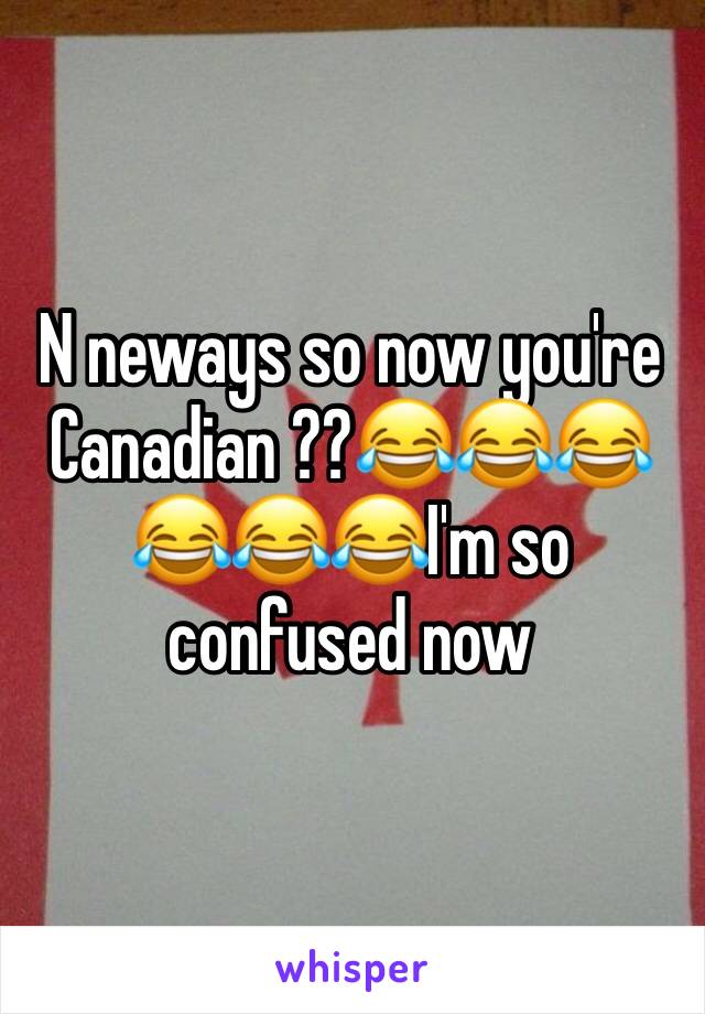 N neways so now you're Canadian ??😂😂😂😂😂😂I'm so confused now 