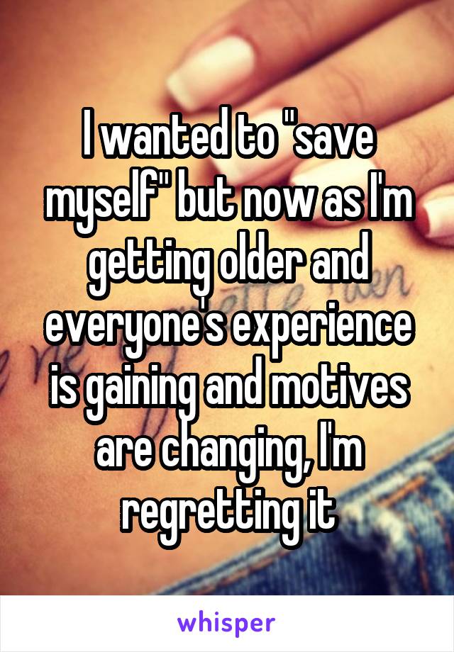 I wanted to "save myself" but now as I'm getting older and everyone's experience is gaining and motives are changing, I'm regretting it