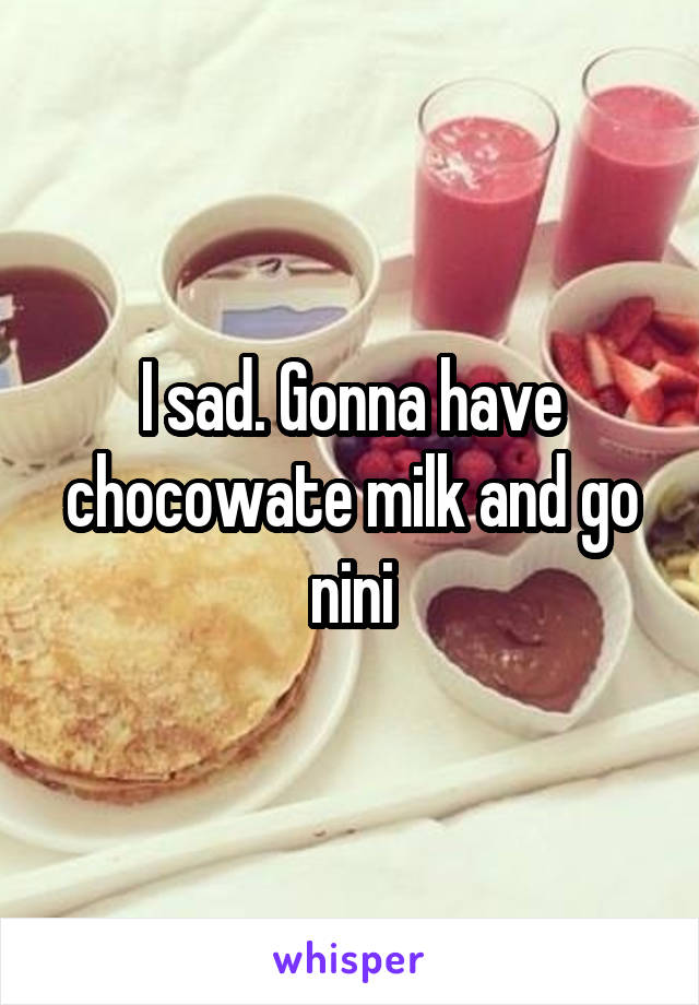 I sad. Gonna have chocowate milk and go nini