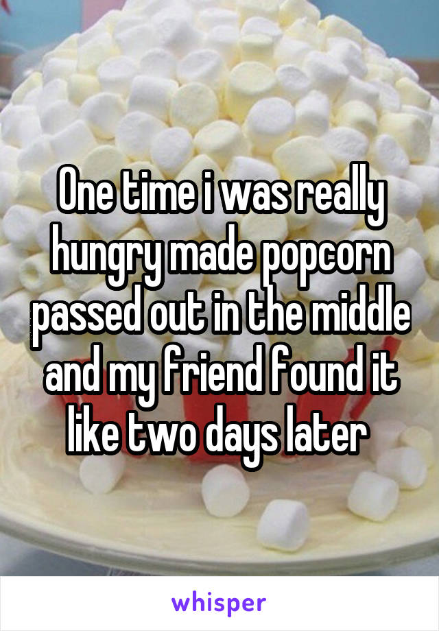 One time i was really hungry made popcorn passed out in the middle and my friend found it like two days later 