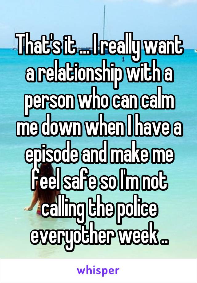 That's it ... I really want a relationship with a person who can calm me down when I have a episode and make me feel safe so I'm not calling the police everyother week ..