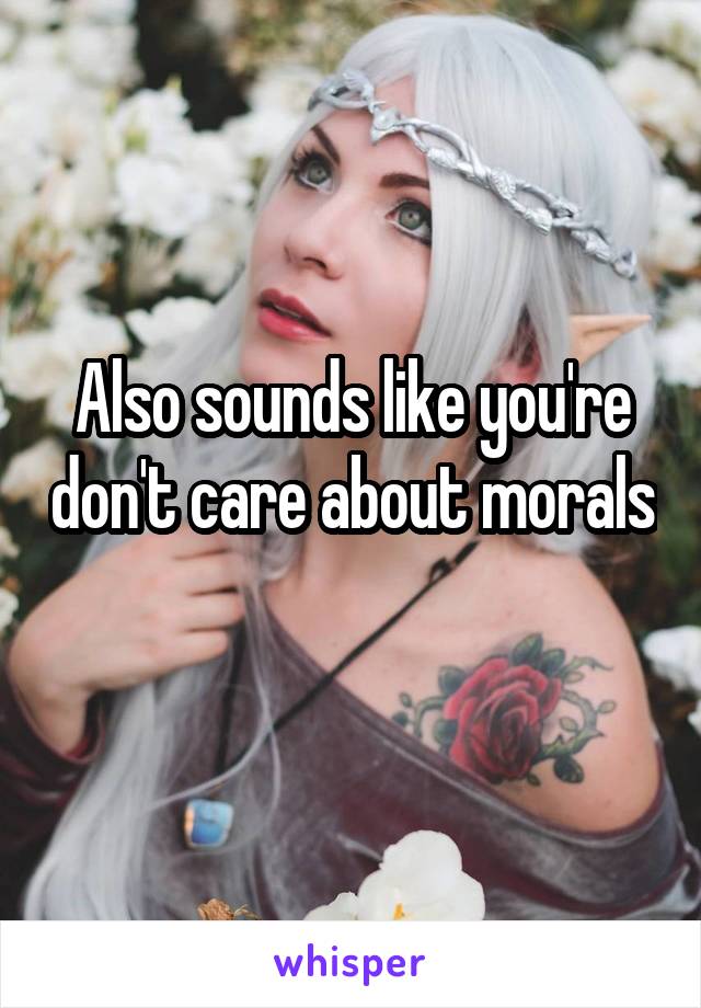 Also sounds like you're don't care about morals 